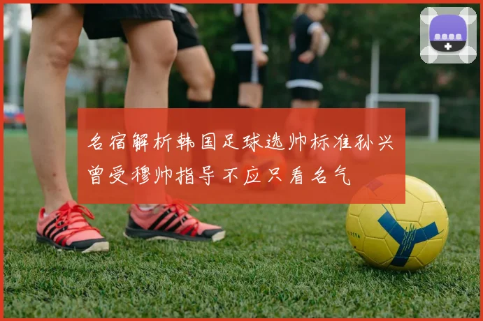 名宿解析韩国足球选帅标准孙兴慜曾受穆帅指导不应只看名气
