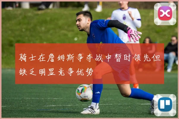 骑士在詹姆斯争夺战中暂时领先但缺乏明显竞争优势