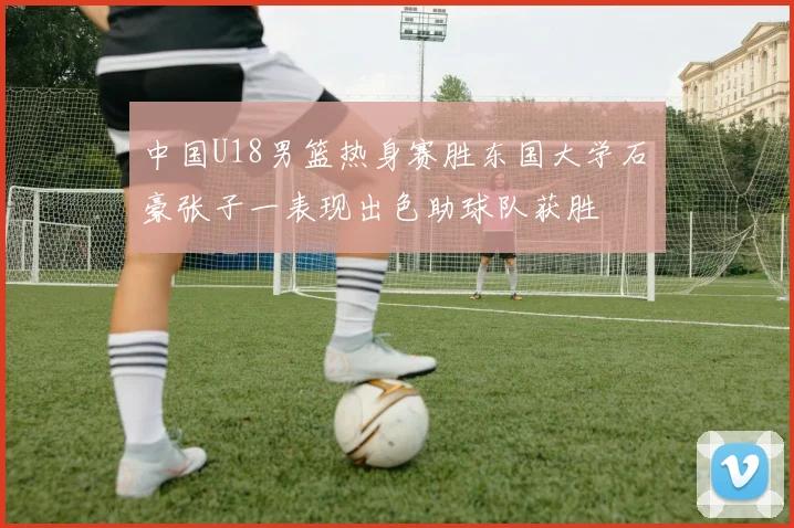 中国U18男篮热身赛胜东国大学石洺豪张子一表现出色助球队获胜