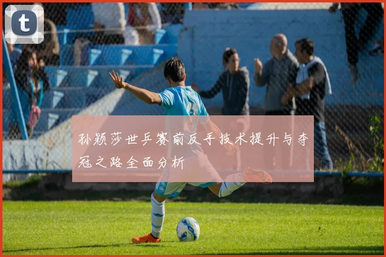 孙颖莎世乒赛前反手技术提升与夺冠之路全面分析