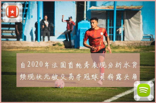自2020年法国首轮秀表现分析水货频现状元被交易夺冠球员崭露头角