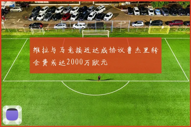 维拉与马竞接近达成协议鲁杰里转会费或达2000万欧元